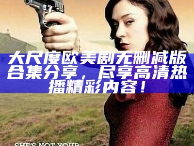 大尺度欧美剧无删减版合集分享，尽享高清热播精彩内容！