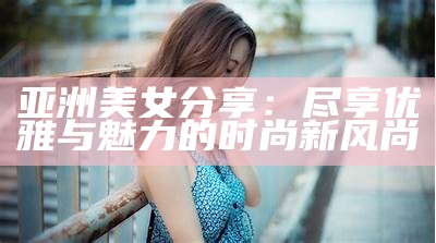 亚洲美女分享：尽享优雅与魅力的时尚新风尚