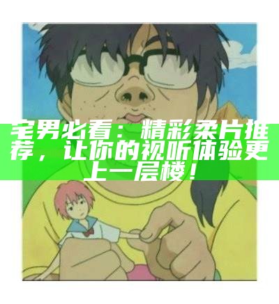 宅男必看：精彩柔片推荐，让你的视听体验更上一层楼！