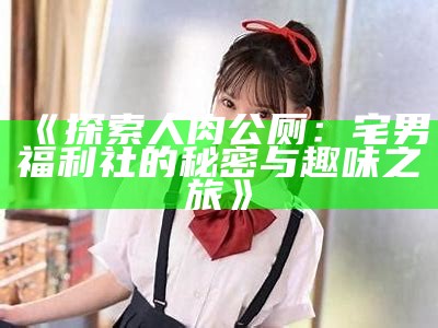 《探索人肉公厕：宅男福利社的秘密与趣味之旅》