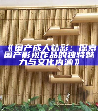 《国产成人精彩：探索国产影视作品的独有魅力与文化内涵》