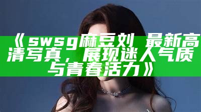 《swsg麻豆刘玥最新高清写真，展现迷人气质与青春活力》