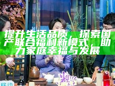 提升生活品质，探索国产联合福利新模式，助力家庭幸福与发展