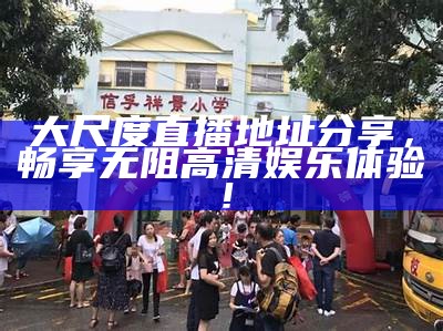 大尺度直播地址分享，畅享无阻高清娱乐体验！