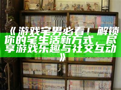 《游戏宅男必看！解锁你的宅生活新方式，尽享游戏乐趣与社交互动》